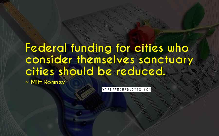 Mitt Romney Quotes: Federal funding for cities who consider themselves sanctuary cities should be reduced.