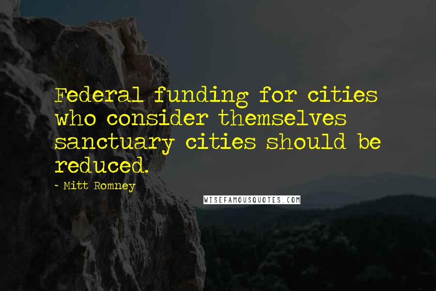 Mitt Romney Quotes: Federal funding for cities who consider themselves sanctuary cities should be reduced.