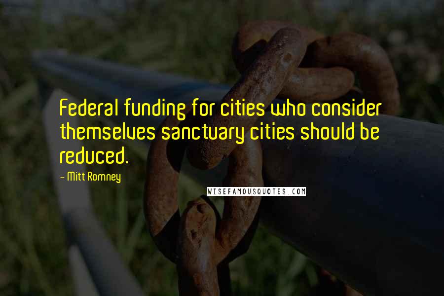 Mitt Romney Quotes: Federal funding for cities who consider themselves sanctuary cities should be reduced.