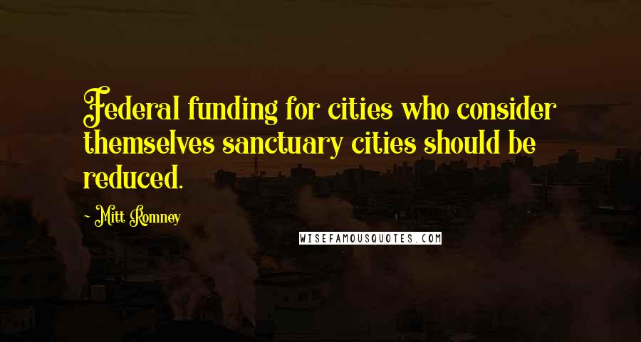 Mitt Romney Quotes: Federal funding for cities who consider themselves sanctuary cities should be reduced.