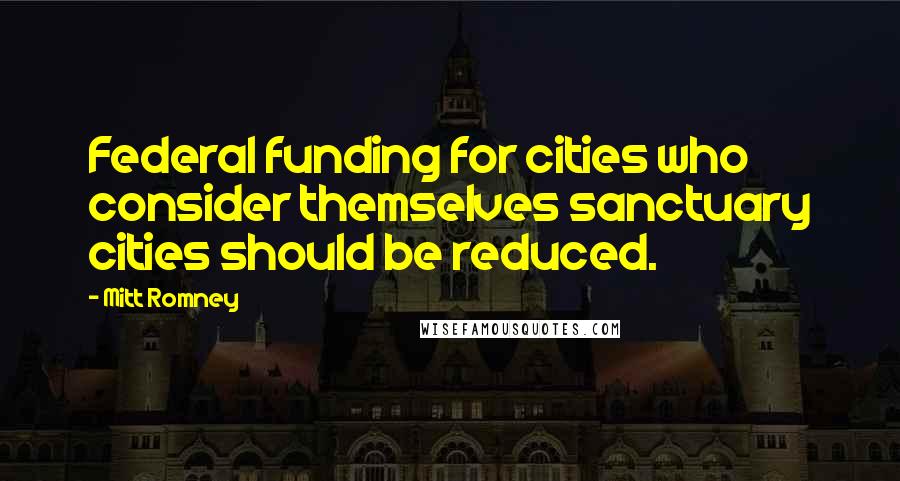 Mitt Romney Quotes: Federal funding for cities who consider themselves sanctuary cities should be reduced.