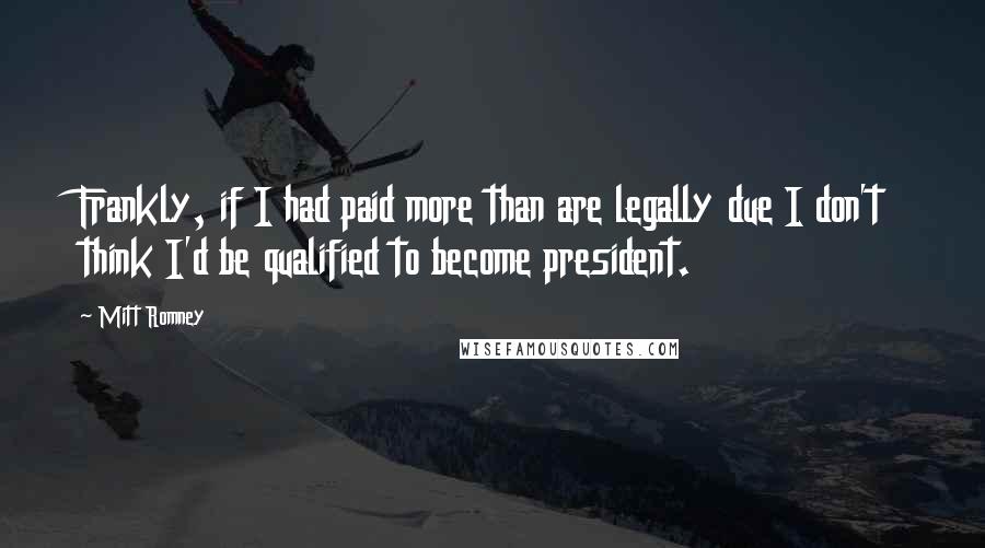 Mitt Romney Quotes: Frankly, if I had paid more than are legally due I don't think I'd be qualified to become president.