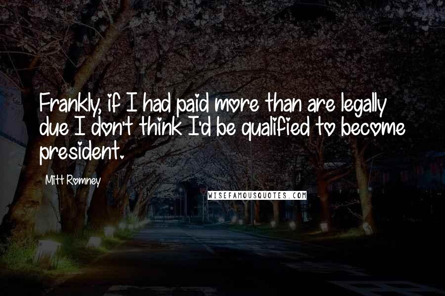 Mitt Romney Quotes: Frankly, if I had paid more than are legally due I don't think I'd be qualified to become president.