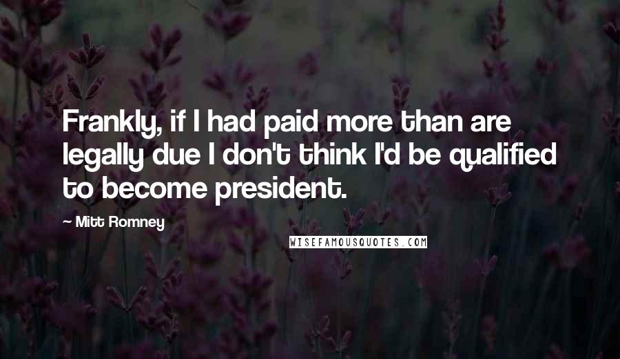 Mitt Romney Quotes: Frankly, if I had paid more than are legally due I don't think I'd be qualified to become president.