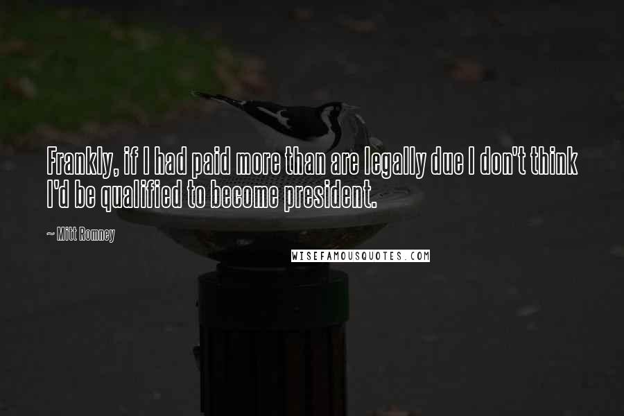 Mitt Romney Quotes: Frankly, if I had paid more than are legally due I don't think I'd be qualified to become president.