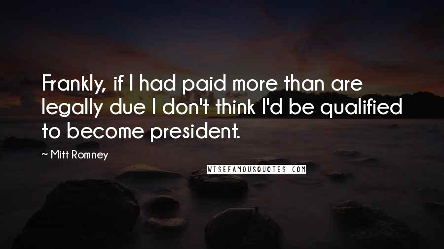 Mitt Romney Quotes: Frankly, if I had paid more than are legally due I don't think I'd be qualified to become president.