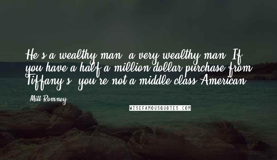 Mitt Romney Quotes: He's a wealthy man, a very wealthy man. If you have a half a million-dollar purchase from Tiffany's, you're not a middle-class American.