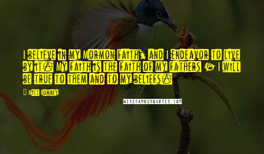 Mitt Romney Quotes: I believe in my Mormon faith, and I endeavor to live by it. My faith is the faith of my fathers - I will be true to them and to my beliefs.