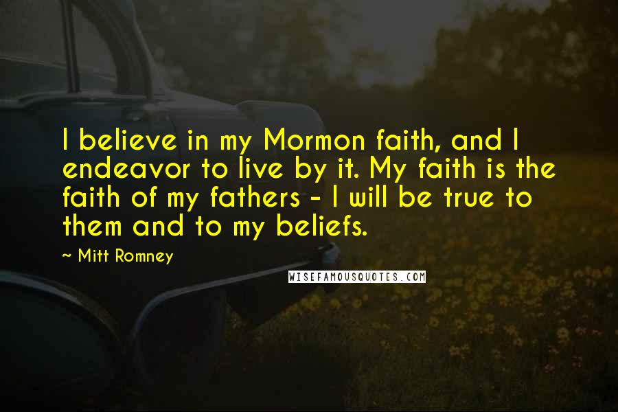 Mitt Romney Quotes: I believe in my Mormon faith, and I endeavor to live by it. My faith is the faith of my fathers - I will be true to them and to my beliefs.
