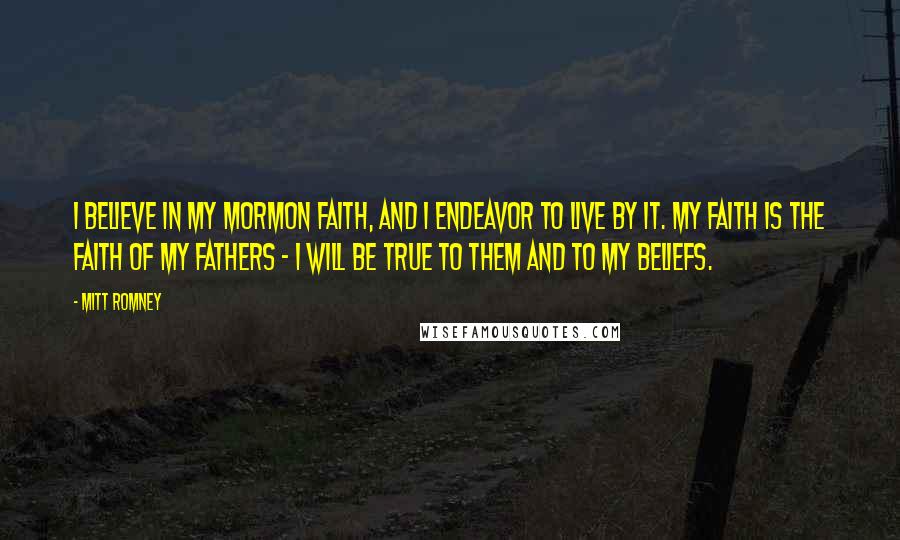 Mitt Romney Quotes: I believe in my Mormon faith, and I endeavor to live by it. My faith is the faith of my fathers - I will be true to them and to my beliefs.