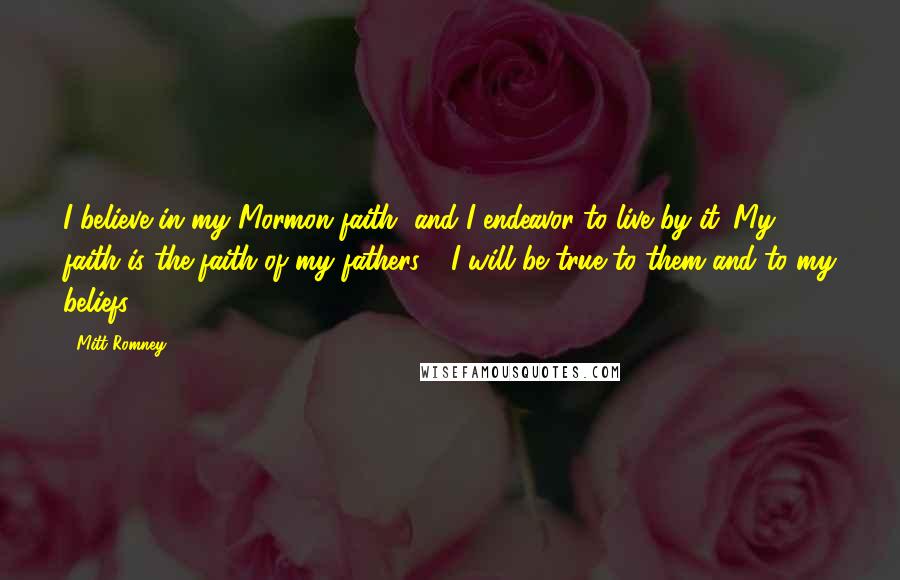 Mitt Romney Quotes: I believe in my Mormon faith, and I endeavor to live by it. My faith is the faith of my fathers - I will be true to them and to my beliefs.