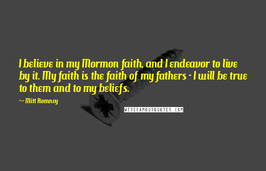 Mitt Romney Quotes: I believe in my Mormon faith, and I endeavor to live by it. My faith is the faith of my fathers - I will be true to them and to my beliefs.