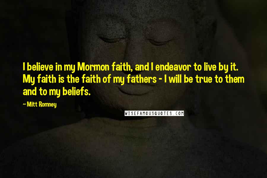 Mitt Romney Quotes: I believe in my Mormon faith, and I endeavor to live by it. My faith is the faith of my fathers - I will be true to them and to my beliefs.