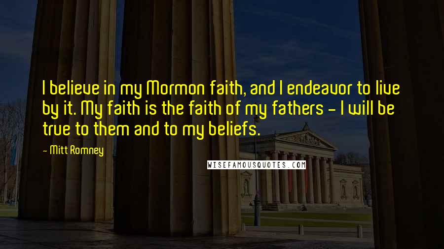 Mitt Romney Quotes: I believe in my Mormon faith, and I endeavor to live by it. My faith is the faith of my fathers - I will be true to them and to my beliefs.