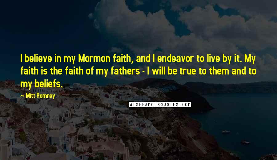 Mitt Romney Quotes: I believe in my Mormon faith, and I endeavor to live by it. My faith is the faith of my fathers - I will be true to them and to my beliefs.
