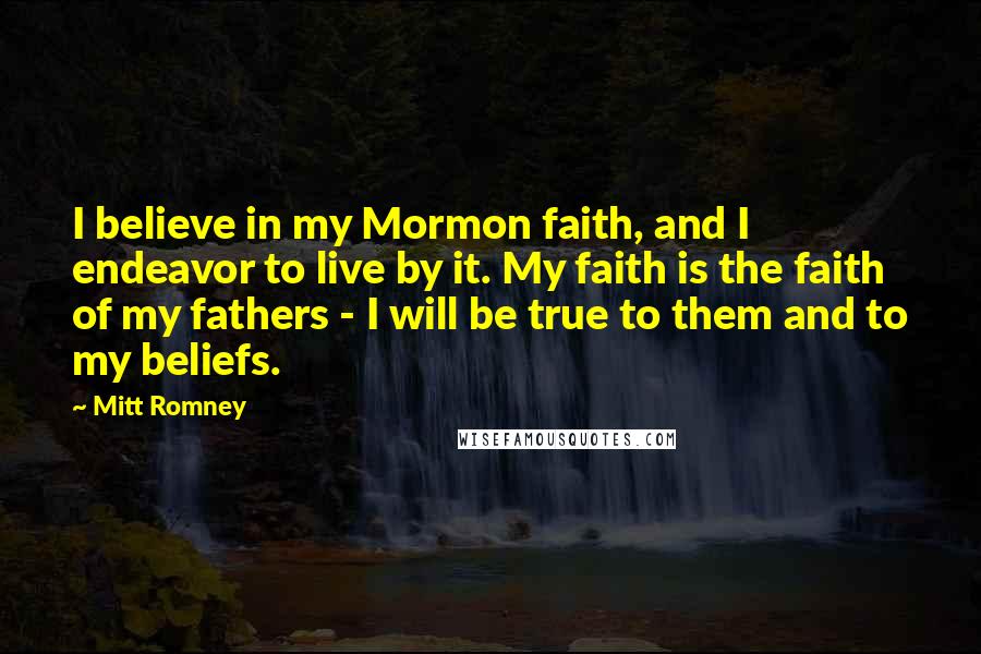 Mitt Romney Quotes: I believe in my Mormon faith, and I endeavor to live by it. My faith is the faith of my fathers - I will be true to them and to my beliefs.