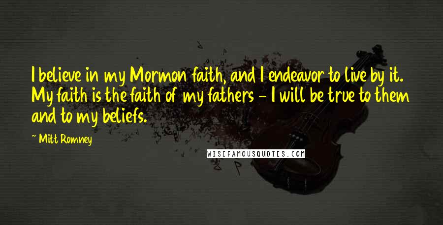 Mitt Romney Quotes: I believe in my Mormon faith, and I endeavor to live by it. My faith is the faith of my fathers - I will be true to them and to my beliefs.