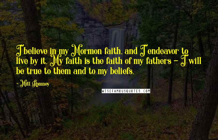 Mitt Romney Quotes: I believe in my Mormon faith, and I endeavor to live by it. My faith is the faith of my fathers - I will be true to them and to my beliefs.