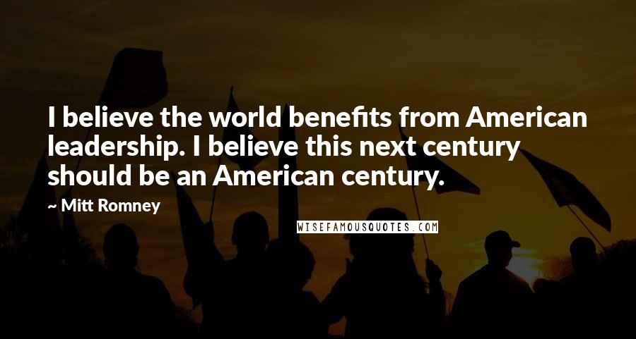 Mitt Romney Quotes: I believe the world benefits from American leadership. I believe this next century should be an American century.