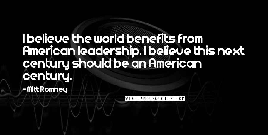 Mitt Romney Quotes: I believe the world benefits from American leadership. I believe this next century should be an American century.