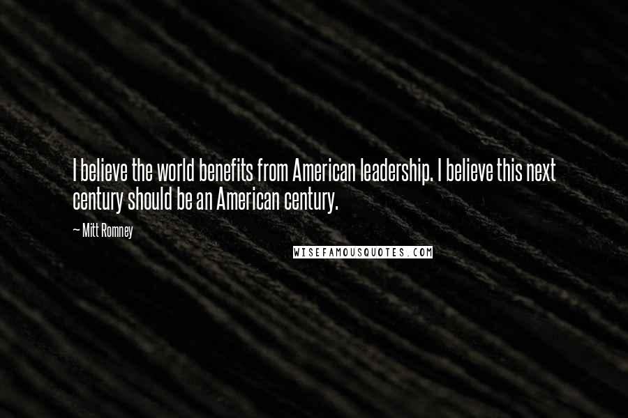 Mitt Romney Quotes: I believe the world benefits from American leadership. I believe this next century should be an American century.