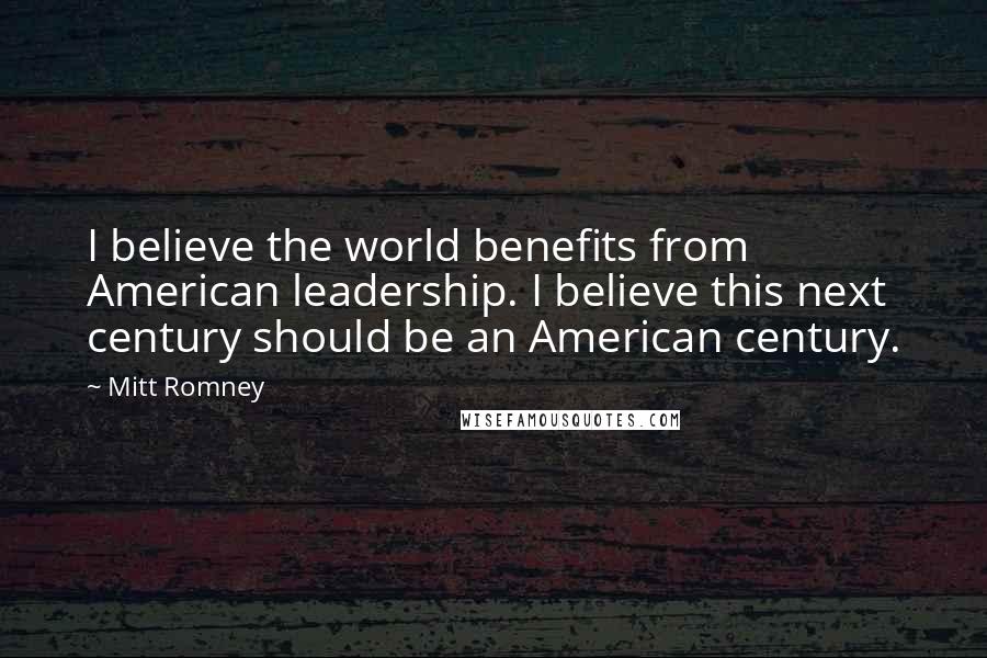 Mitt Romney Quotes: I believe the world benefits from American leadership. I believe this next century should be an American century.