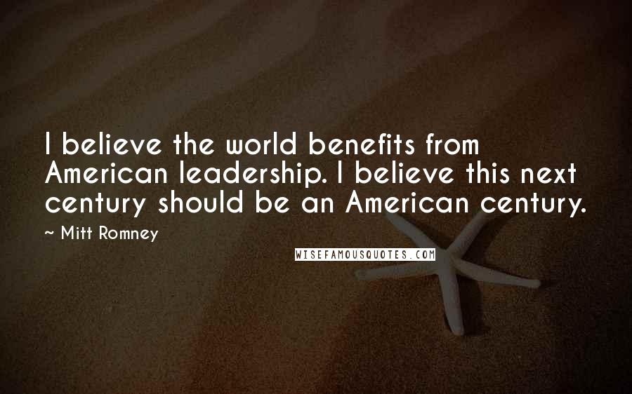 Mitt Romney Quotes: I believe the world benefits from American leadership. I believe this next century should be an American century.