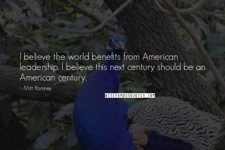 Mitt Romney Quotes: I believe the world benefits from American leadership. I believe this next century should be an American century.