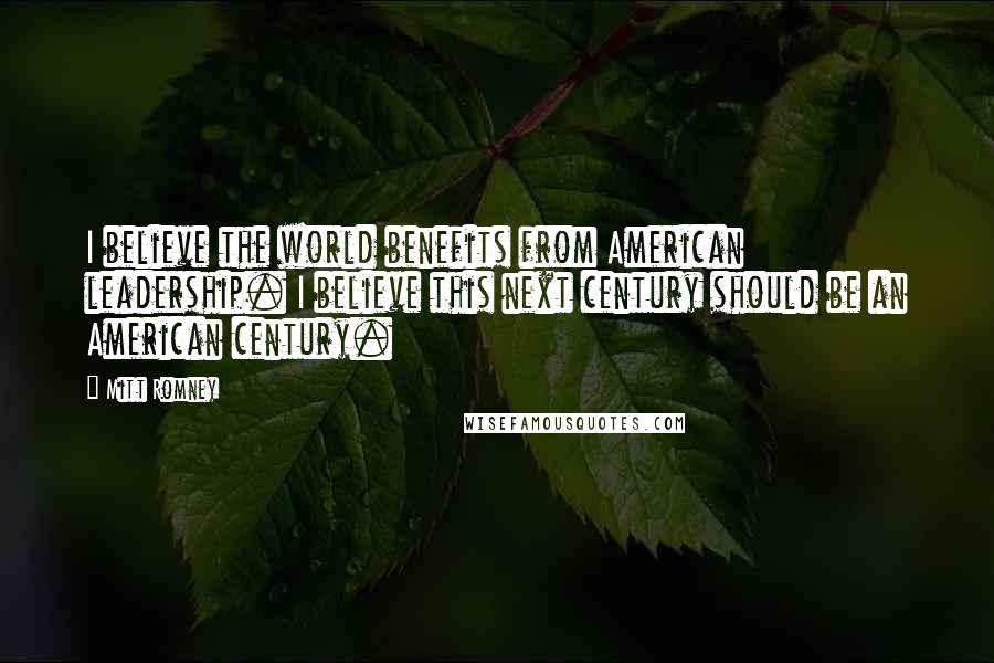 Mitt Romney Quotes: I believe the world benefits from American leadership. I believe this next century should be an American century.