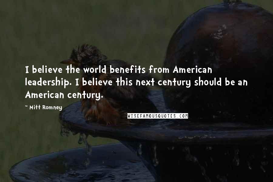 Mitt Romney Quotes: I believe the world benefits from American leadership. I believe this next century should be an American century.