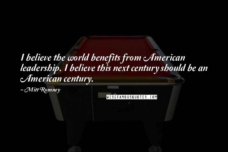 Mitt Romney Quotes: I believe the world benefits from American leadership. I believe this next century should be an American century.