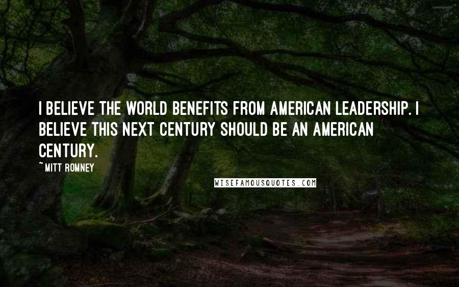 Mitt Romney Quotes: I believe the world benefits from American leadership. I believe this next century should be an American century.