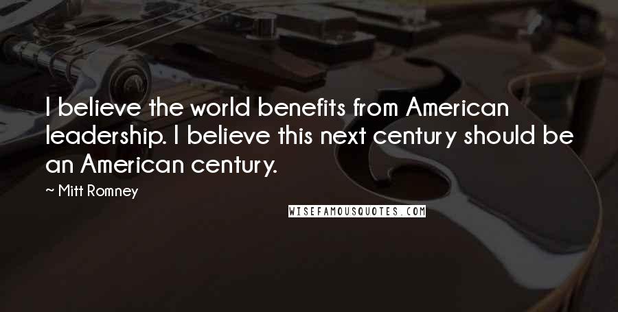 Mitt Romney Quotes: I believe the world benefits from American leadership. I believe this next century should be an American century.