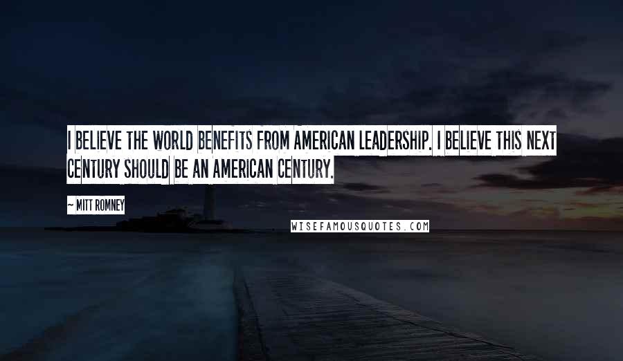 Mitt Romney Quotes: I believe the world benefits from American leadership. I believe this next century should be an American century.