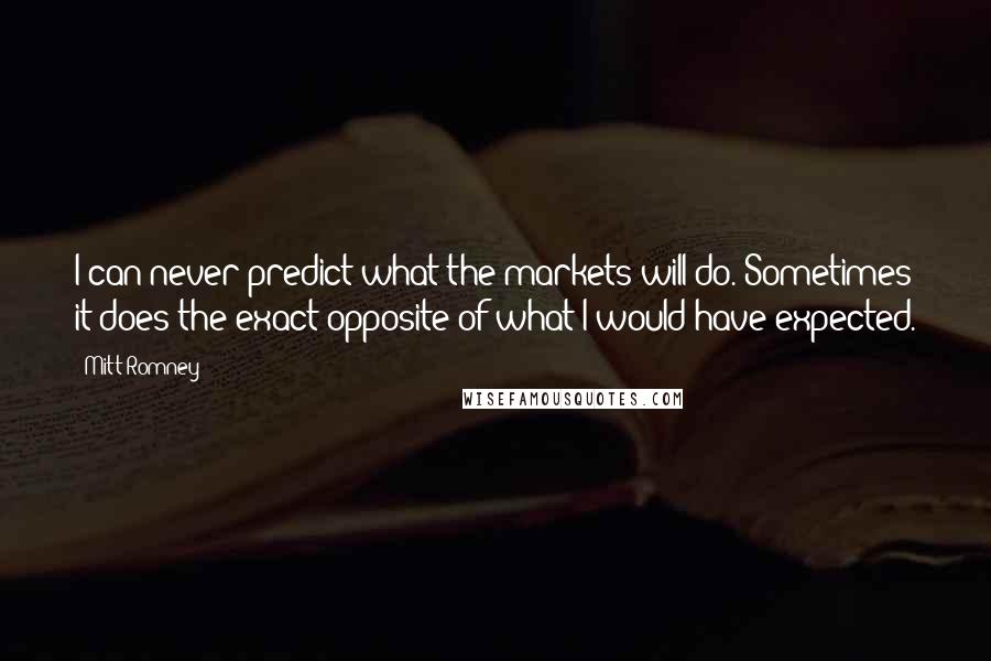 Mitt Romney Quotes: I can never predict what the markets will do. Sometimes it does the exact opposite of what I would have expected.