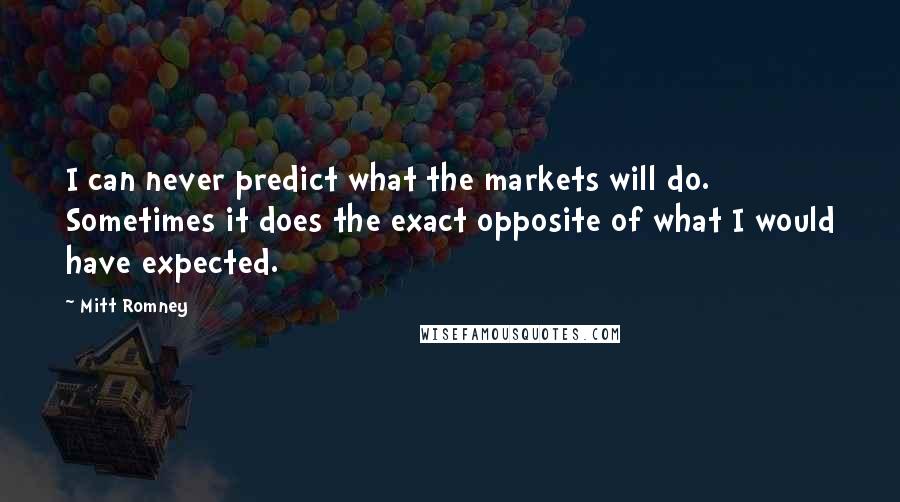 Mitt Romney Quotes: I can never predict what the markets will do. Sometimes it does the exact opposite of what I would have expected.
