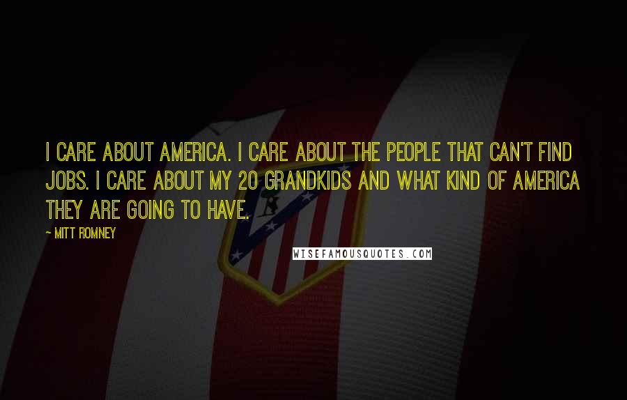 Mitt Romney Quotes: I care about America. I care about the people that can't find jobs. I care about my 20 grandkids and what kind of America they are going to have.