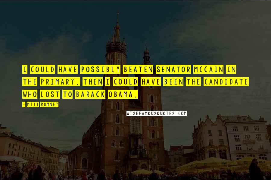 Mitt Romney Quotes: I could have possibly beaten Senator McCain in the primary. Then I could have been the candidate who lost to Barack Obama.