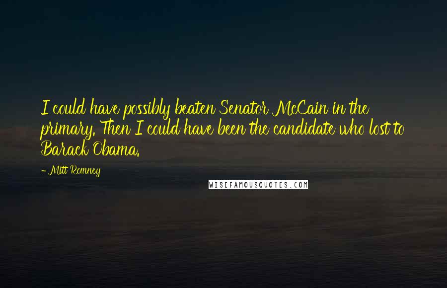 Mitt Romney Quotes: I could have possibly beaten Senator McCain in the primary. Then I could have been the candidate who lost to Barack Obama.