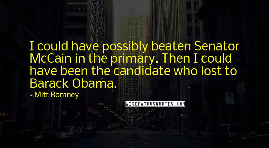 Mitt Romney Quotes: I could have possibly beaten Senator McCain in the primary. Then I could have been the candidate who lost to Barack Obama.