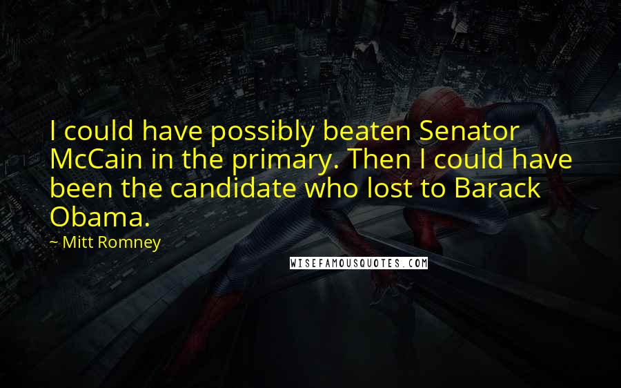 Mitt Romney Quotes: I could have possibly beaten Senator McCain in the primary. Then I could have been the candidate who lost to Barack Obama.