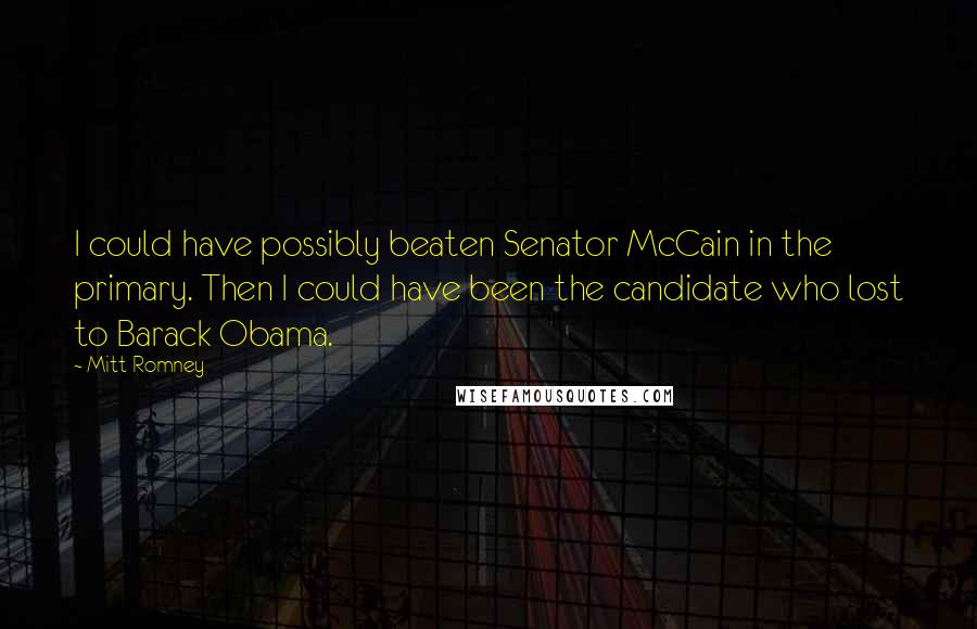 Mitt Romney Quotes: I could have possibly beaten Senator McCain in the primary. Then I could have been the candidate who lost to Barack Obama.