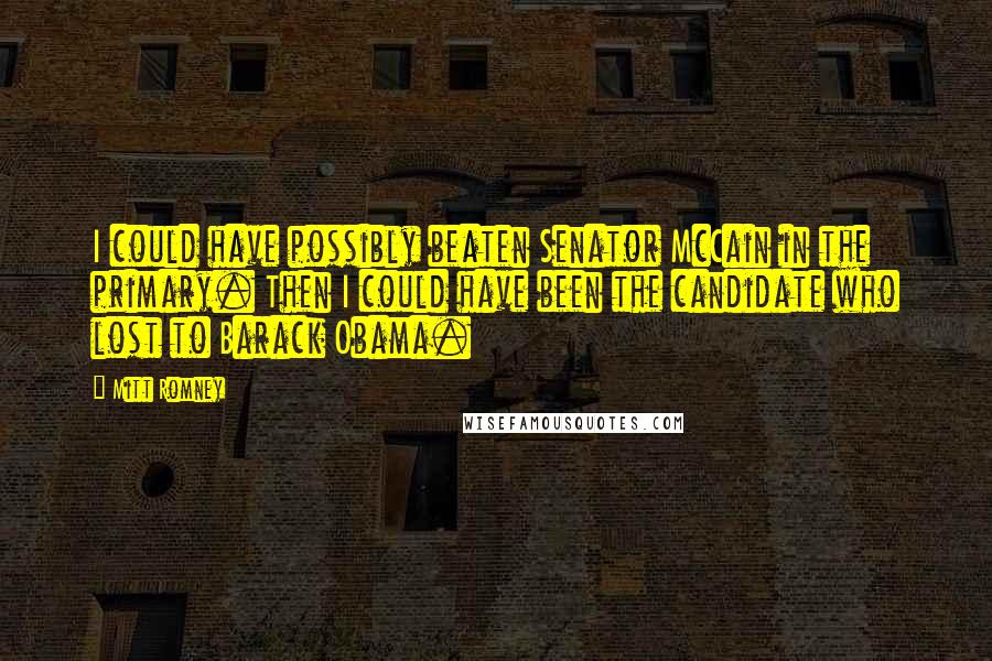 Mitt Romney Quotes: I could have possibly beaten Senator McCain in the primary. Then I could have been the candidate who lost to Barack Obama.