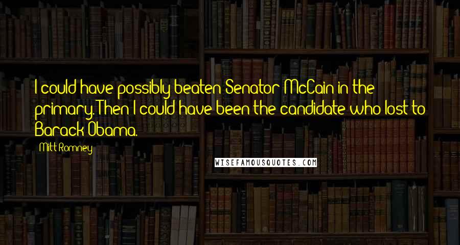 Mitt Romney Quotes: I could have possibly beaten Senator McCain in the primary. Then I could have been the candidate who lost to Barack Obama.