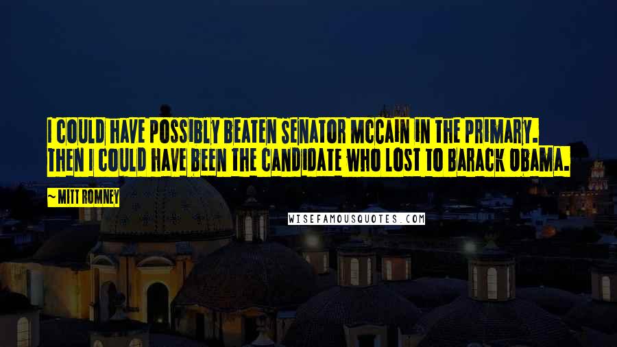 Mitt Romney Quotes: I could have possibly beaten Senator McCain in the primary. Then I could have been the candidate who lost to Barack Obama.