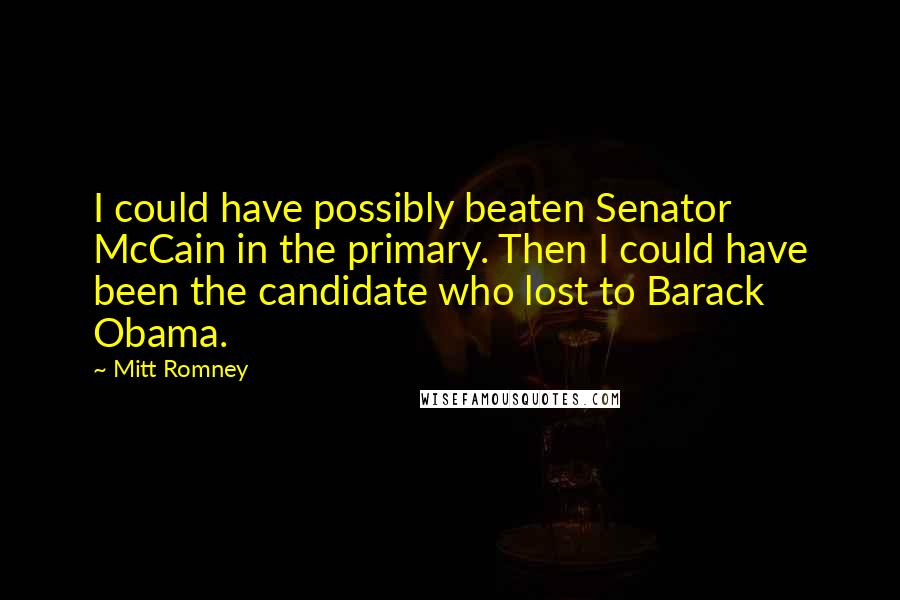 Mitt Romney Quotes: I could have possibly beaten Senator McCain in the primary. Then I could have been the candidate who lost to Barack Obama.