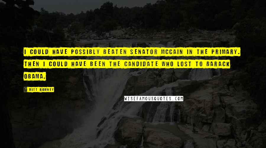 Mitt Romney Quotes: I could have possibly beaten Senator McCain in the primary. Then I could have been the candidate who lost to Barack Obama.