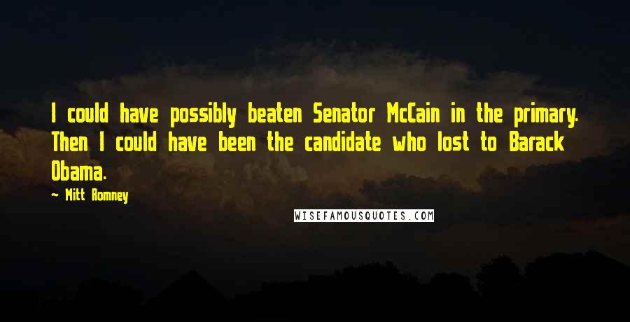 Mitt Romney Quotes: I could have possibly beaten Senator McCain in the primary. Then I could have been the candidate who lost to Barack Obama.