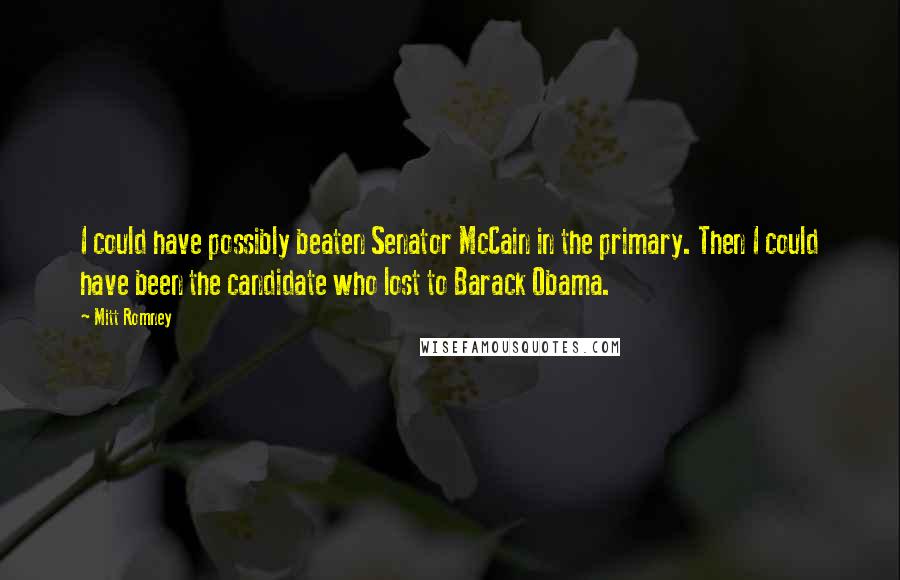 Mitt Romney Quotes: I could have possibly beaten Senator McCain in the primary. Then I could have been the candidate who lost to Barack Obama.