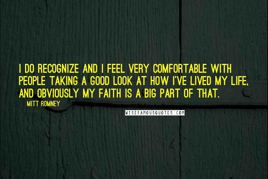 Mitt Romney Quotes: I do recognize and I feel very comfortable with people taking a good look at how I've lived my life, and obviously my faith is a big part of that.